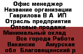 Офис-менеджер › Название организации ­ Гаврилова В.А, ИП › Отрасль предприятия ­ Оптовые продажи › Минимальный оклад ­ 20 000 - Все города Работа » Вакансии   . Амурская обл.,Благовещенский р-н